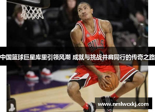 中国篮球巨星库里引领风潮 成就与挑战并肩同行的传奇之路