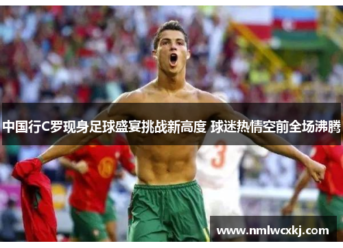 中国行C罗现身足球盛宴挑战新高度 球迷热情空前全场沸腾