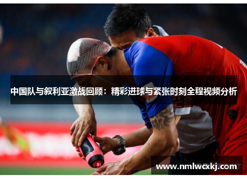 中国队与叙利亚激战回顾：精彩进球与紧张时刻全程视频分析