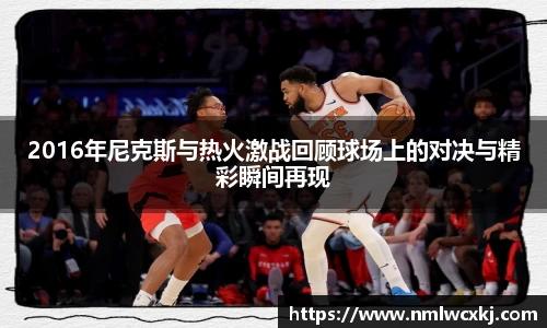 2016年尼克斯与热火激战回顾球场上的对决与精彩瞬间再现