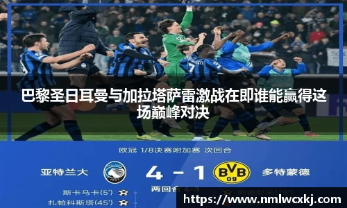 巴黎圣日耳曼与加拉塔萨雷激战在即谁能赢得这场巅峰对决